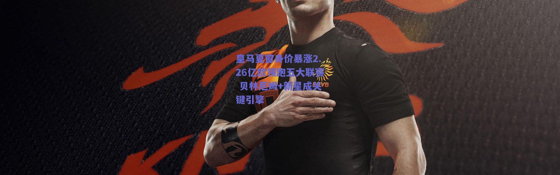 爱游戏正版体验-皇马夏窗身价暴涨2.26亿欧领跑五大联赛 贝林厄姆+新星成关键引擎