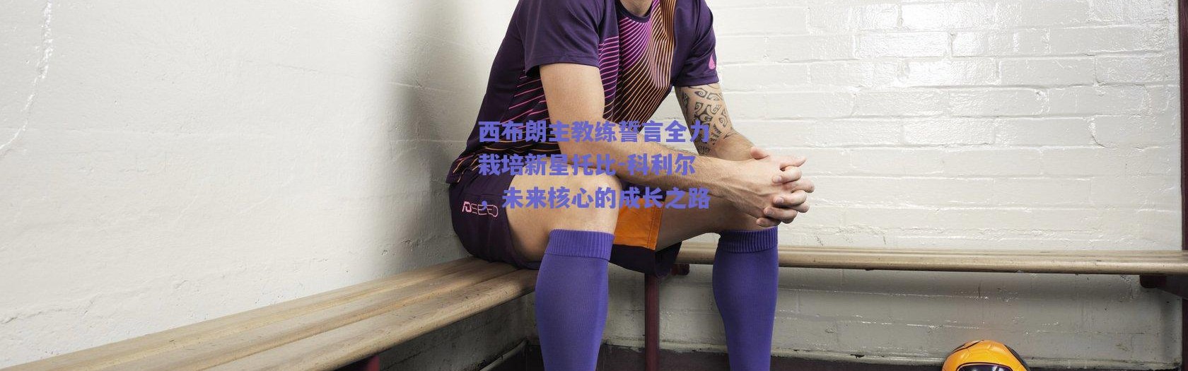 【爱游戏官方入口】西布朗主教练誓言全力栽培新星托比-科利尔，未来核心的成长之路