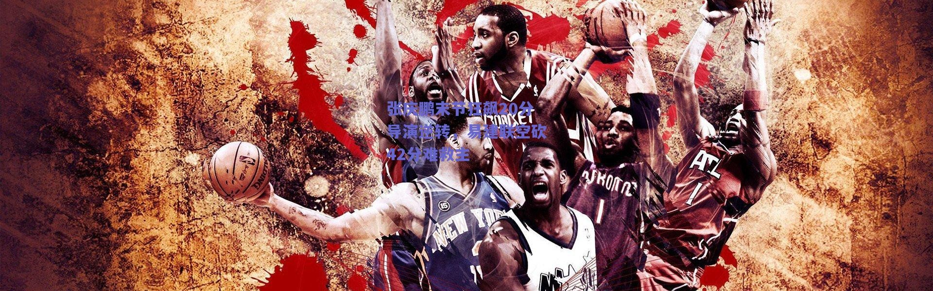 爱游戏正版体验：张庆鹏末节狂飙20分导演逆转，易建联空砍42分难救主