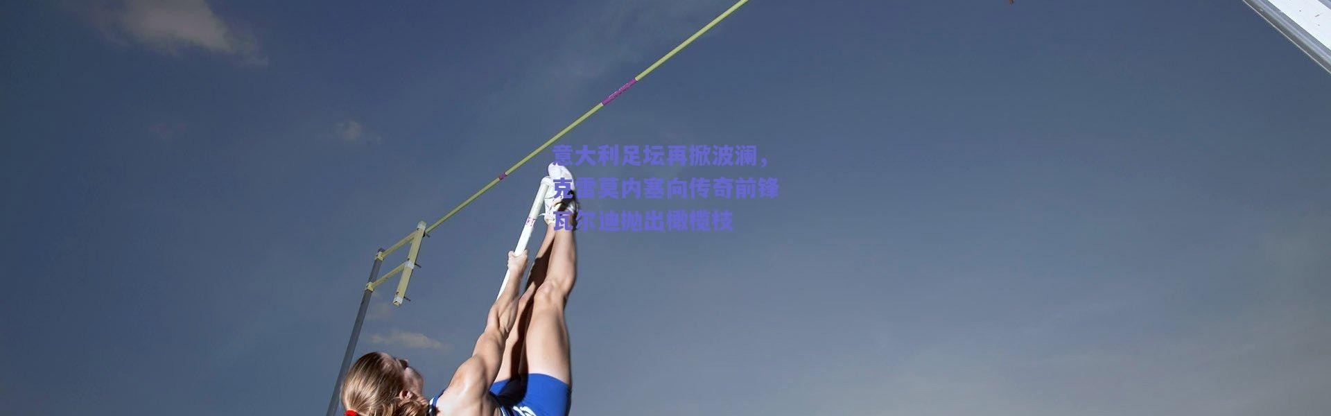 爱游戏官方入口-意大利足坛再掀波澜，克雷莫内塞向传奇前锋瓦尔迪抛出橄榄枝
