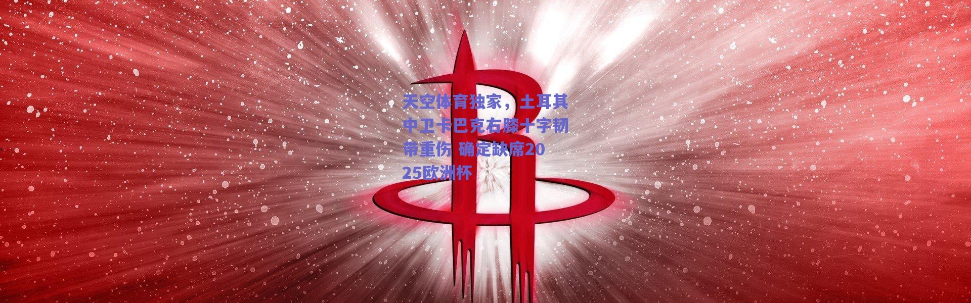 爱游戏平台中心：天空体育独家，土耳其中卫卡巴克右膝十字韧带重伤 确定缺席2025欧洲杯