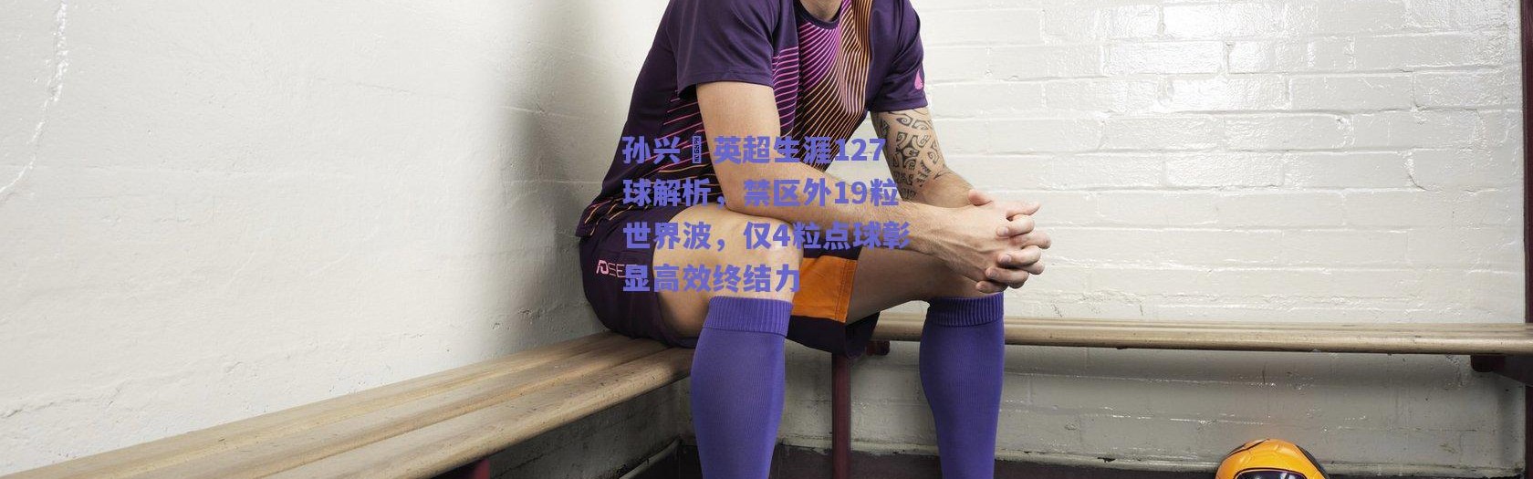 爱游戏中国站|孙兴慜英超生涯127球解析，禁区外19粒世界波，仅4粒点球彰显高效终结力