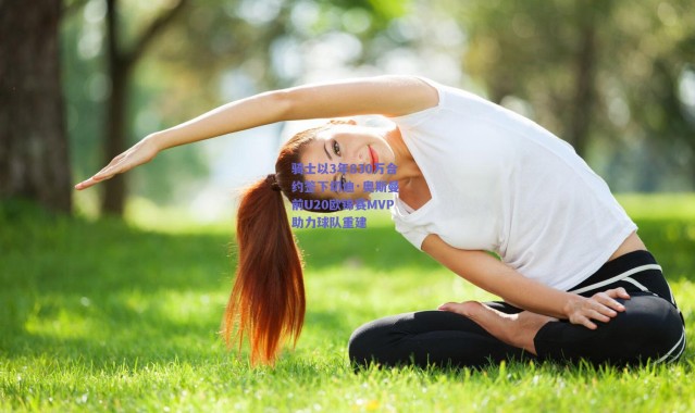 爱游戏平台中心-骑士以3年830万合约签下切迪·奥斯曼 前U20欧锦赛MVP助力球队重建