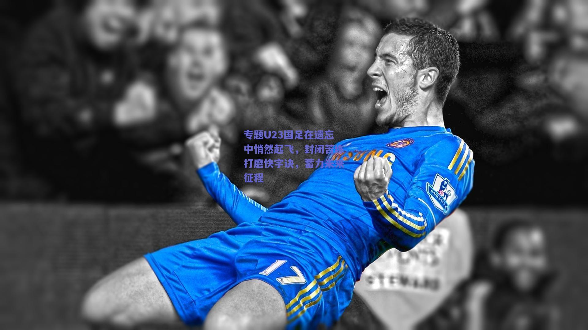 专题U23国足在遗忘中悄然起飞，封闭苦练打磨快字诀，蓄力未来征程